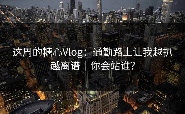 这周的糖心Vlog：通勤路上让我越扒越离谱｜你会站谁？
