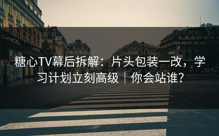 糖心TV幕后拆解：片头包装一改，学习计划立刻高级｜你会站谁？