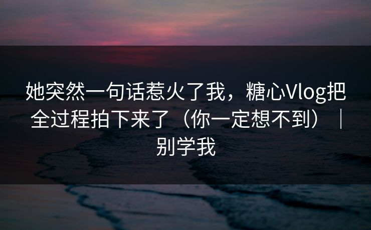 她突然一句话惹火了我，糖心Vlog把全过程拍下来了（你一定想不到）｜别学我