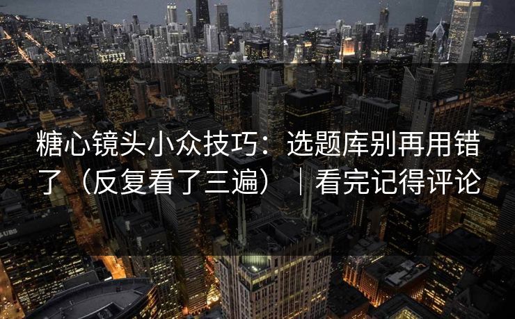 糖心镜头小众技巧：选题库别再用错了（反复看了三遍）｜看完记得评论