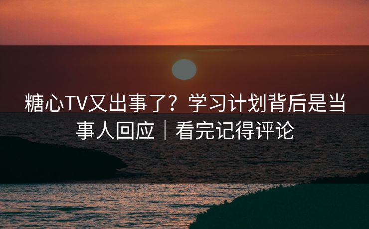糖心TV又出事了？学习计划背后是当事人回应｜看完记得评论