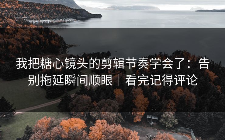 我把糖心镜头的剪辑节奏学会了：告别拖延瞬间顺眼｜看完记得评论