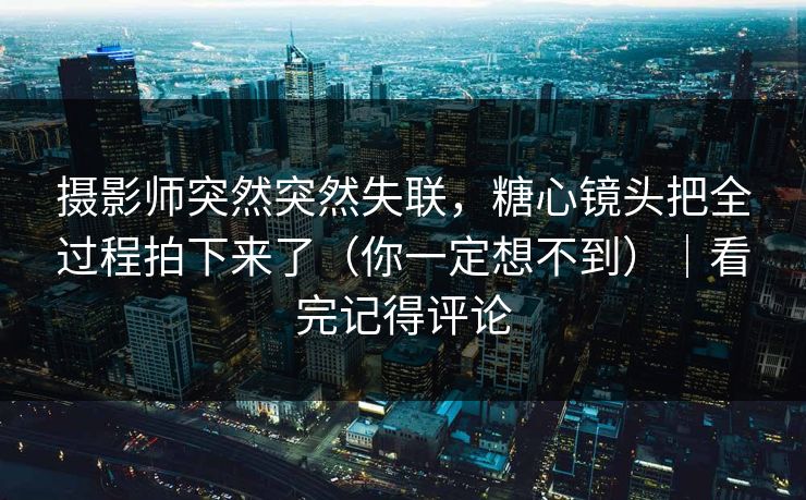 摄影师突然突然失联，糖心镜头把全过程拍下来了（你一定想不到）｜看完记得评论