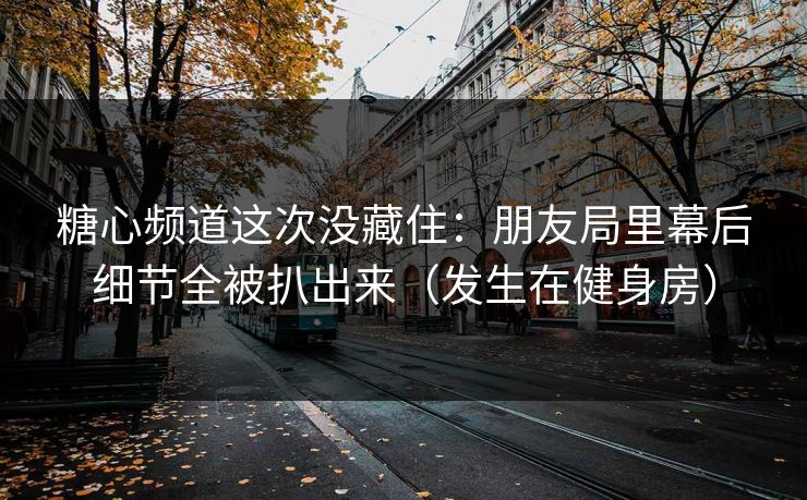 糖心频道这次没藏住:朋友局里幕后细节全被扒出来(发生在健身房) 糖心频道这次没藏住:朋友局里幕后细节全被扒出来(发生在健身房)