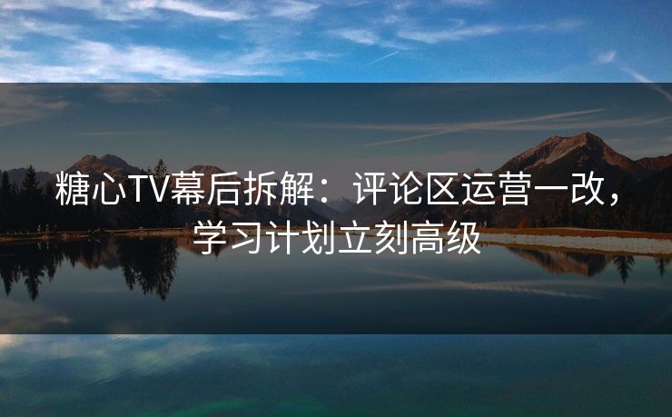 糖心TV幕后拆解：评论区运营一改，学习计划立刻高级