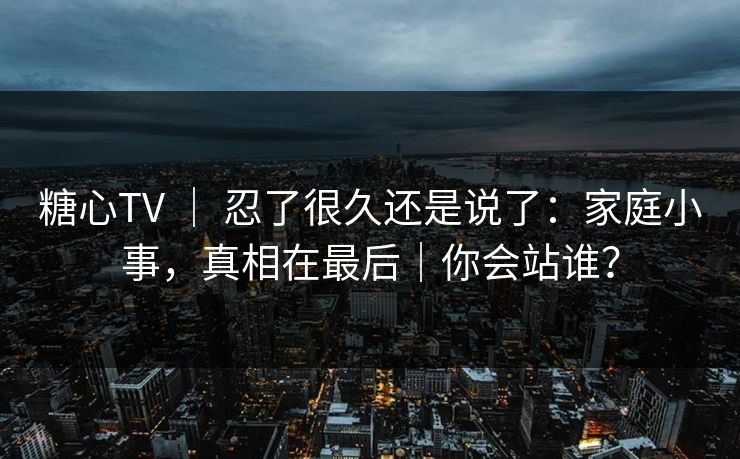 糖心TV ｜ 忍了很久还是说了：家庭小事，真相在最后｜你会站谁？