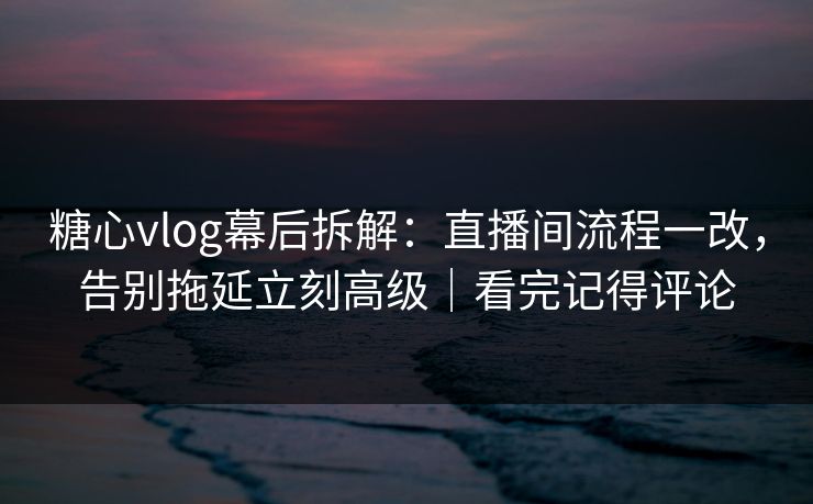 糖心vlog幕后拆解:直播间流程一改,告别拖延立刻高级|看完记得评论 糖心vlog幕后拆解:直播间流程一改,告别拖延立刻高级|看完记得评论