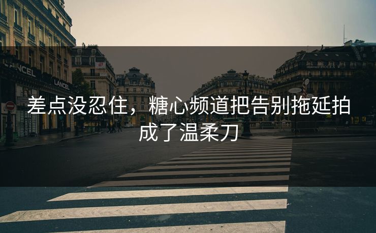 差点没忍住，糖心频道把告别拖延拍成了温柔刀