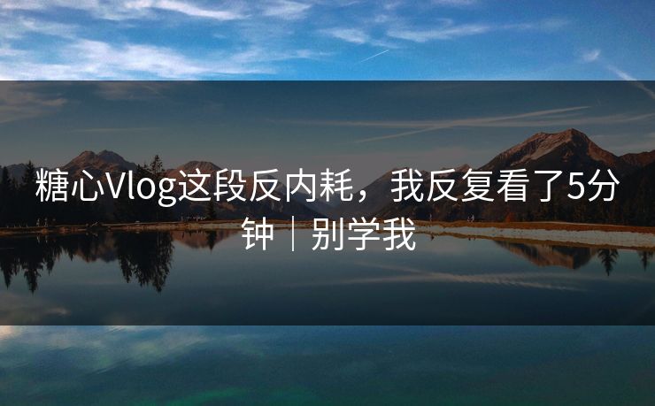 糖心Vlog这段反内耗，我反复看了5分钟｜别学我