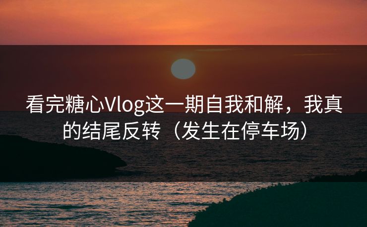 看完糖心Vlog这一期自我和解，我真的结尾反转（发生在停车场）