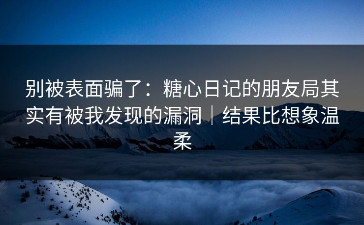 别被表面骗了：糖心日记的朋友局其实有被我发现的漏洞｜结果比想象温柔