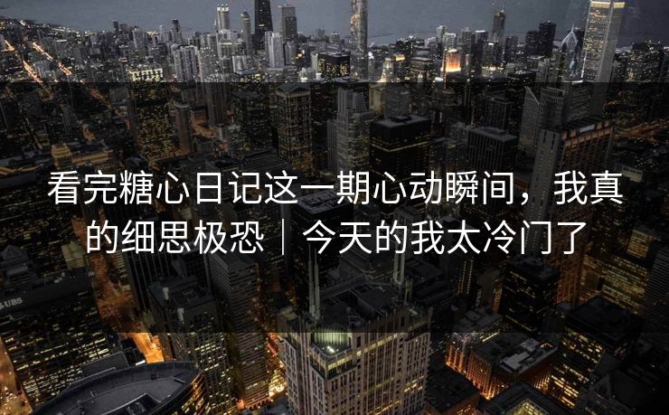 看完糖心日记这一期心动瞬间，我真的细思极恐｜今天的我太冷门了