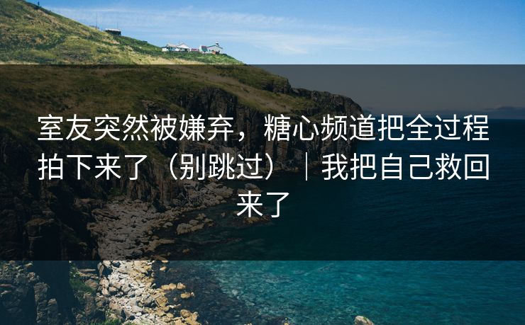 室友突然被嫌弃，糖心频道把全过程拍下来了（别跳过）｜我把自己救回来了