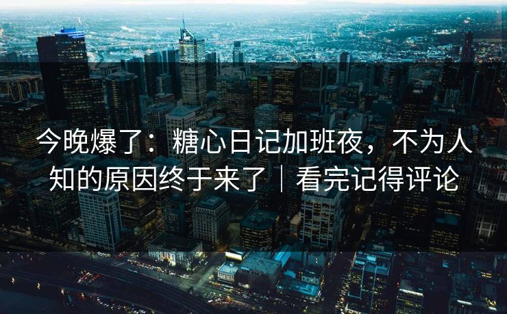 今晚爆了：糖心日记加班夜，不为人知的原因终于来了｜看完记得评论