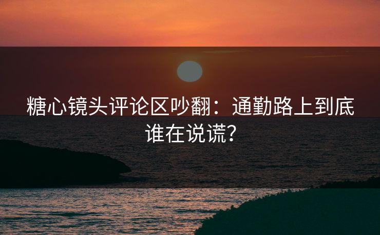 糖心镜头评论区吵翻:通勤路上到底谁在说谎? 糖心镜头评论区吵翻:通勤路上到底谁在说谎?