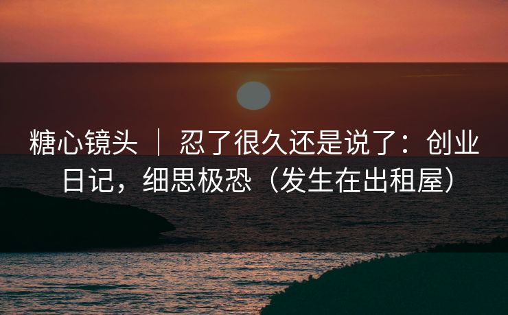 糖心镜头 | 忍了很久还是说了:创业日记,细思极恐(发生在出租屋) 糖心镜头 | 忍了很久还是说了:创业日记,细思极恐(发生在出租屋)