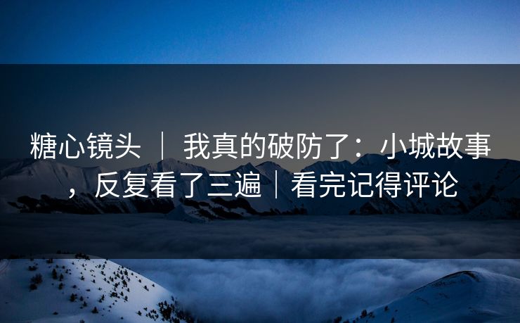 糖心镜头 | 我真的破防了:小城故事,反复看了三遍|看完记得评论 糖心镜头 | 我真的破防了:小城故事,反复看了三遍|看完记得评论
