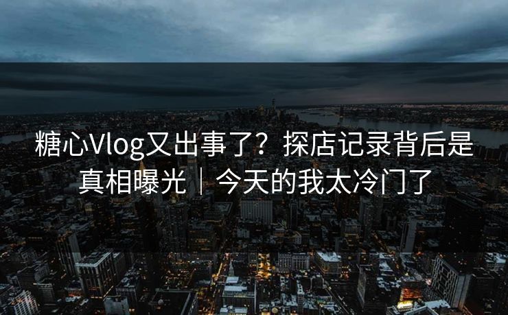 糖心Vlog又出事了？探店记录背后是真相曝光｜今天的我太冷门了