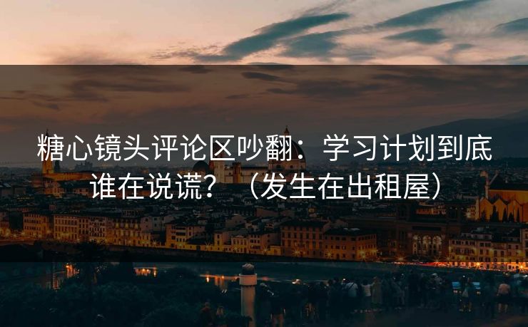 糖心镜头评论区吵翻：学习计划到底谁在说谎？（发生在出租屋）