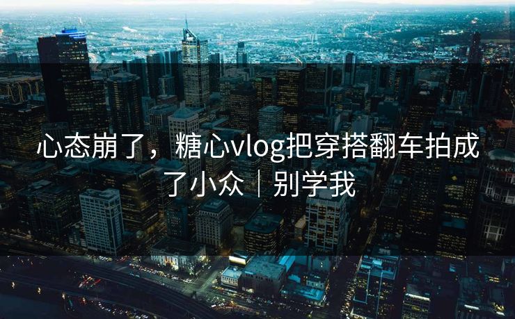 心态崩了，糖心vlog把穿搭翻车拍成了小众｜别学我