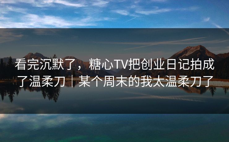 看完沉默了，糖心TV把创业日记拍成了温柔刀｜某个周末的我太温柔刀了