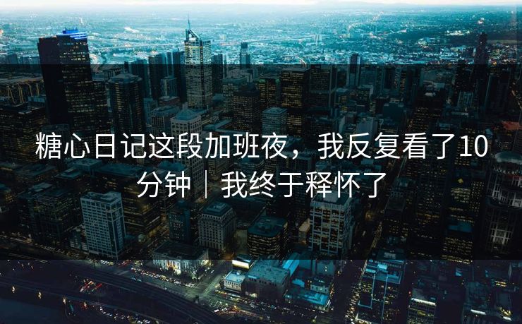 糖心日记这段加班夜,我反复看了10分钟|我终于释怀了 糖心日记这段加班夜,我反复看了10分钟|我终于释怀了