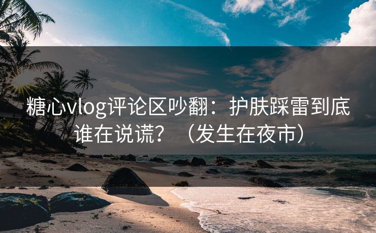 糖心vlog评论区吵翻:护肤踩雷到底谁在说谎?(发生在夜市) 糖心vlog评论区吵翻:护肤踩雷到底谁在说谎?(发生在夜市)
