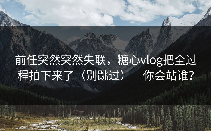 前任突然突然失联,糖心vlog把全过程拍下来了(别跳过)|你会站谁? 前任突然突然失联,糖心vlog把全过程拍下来了(别跳过)|你会站谁?